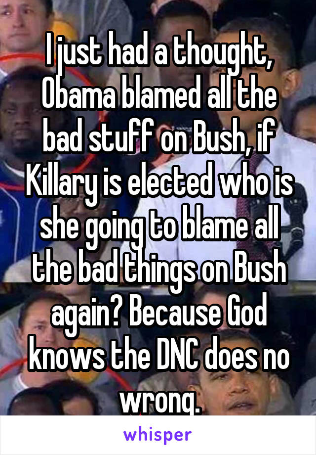 I just had a thought, Obama blamed all the bad stuff on Bush, if Killary is elected who is she going to blame all the bad things on Bush again? Because God knows the DNC does no wrong.