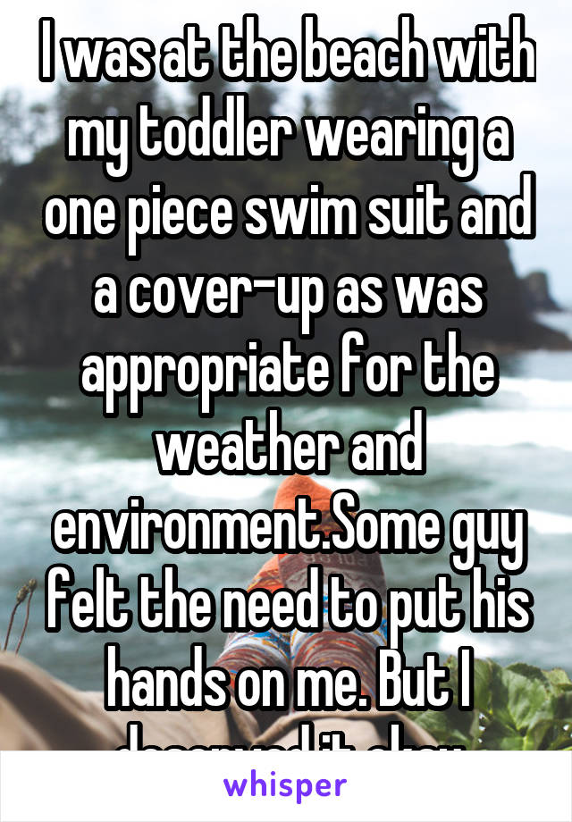 I was at the beach with my toddler wearing a one piece swim suit and a cover-up as was appropriate for the weather and environment.Some guy felt the need to put his hands on me. But I deserved it okay