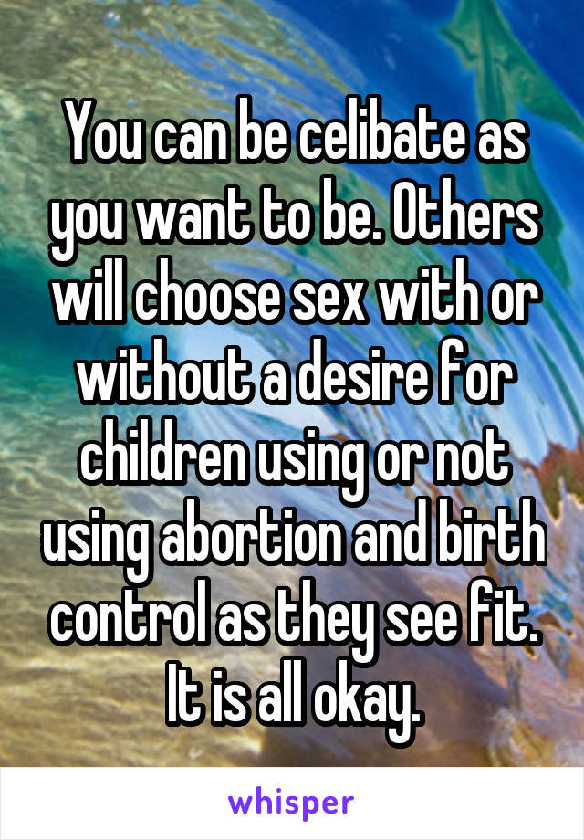 You can be celibate as you want to be. Others will choose sex with or without a desire for children using or not using abortion and birth control as they see fit. It is all okay.