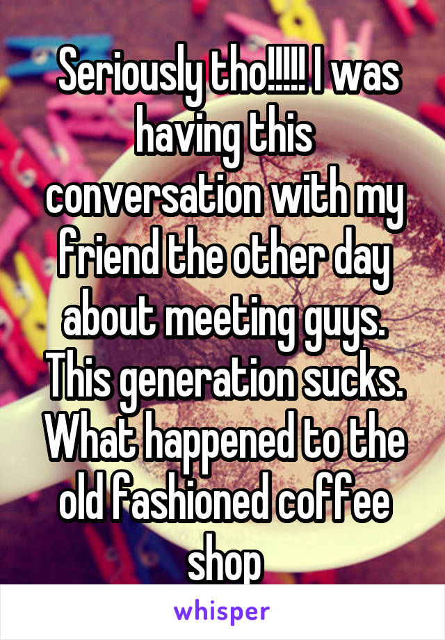  Seriously tho!!!!! I was having this conversation with my friend the other day about meeting guys. This generation sucks. What happened to the old fashioned coffee shop