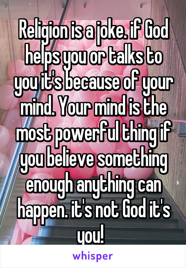 Religion is a joke. if God helps you or talks to you it's because of your mind. Your mind is the most powerful thing if you believe something enough anything can happen. it's not God it's you!  