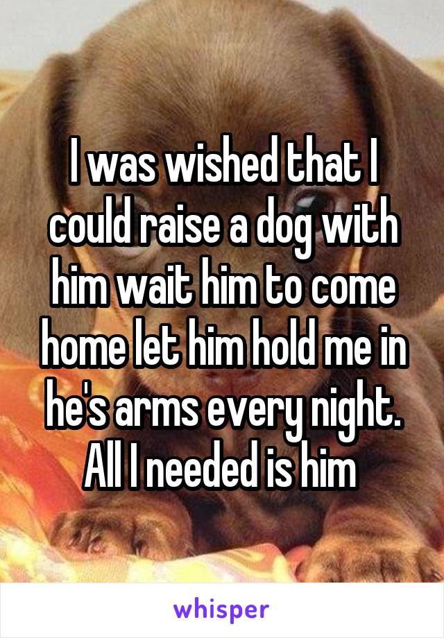 I was wished that I could raise a dog with him wait him to come home let him hold me in he's arms every night. All I needed is him 