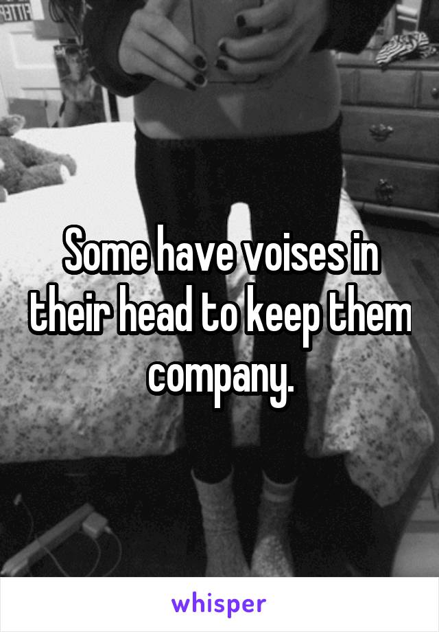 Some have voises in their head to keep them company.