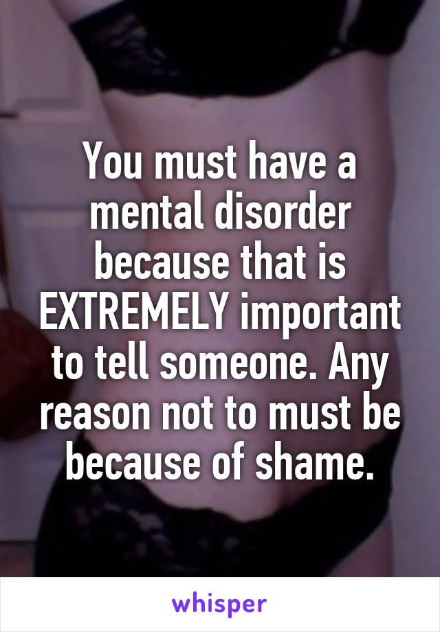 You must have a mental disorder because that is EXTREMELY important to tell someone. Any reason not to must be because of shame.