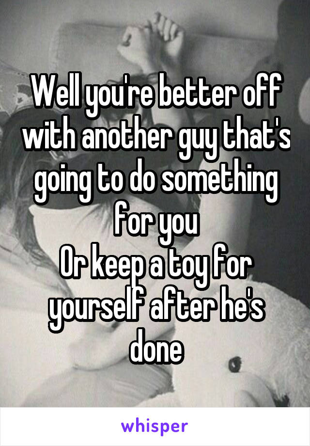 Well you're better off with another guy that's going to do something for you
Or keep a toy for yourself after he's done