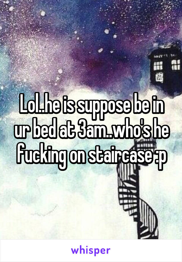 Lol..he is suppose be in ur bed at 3am..who's he fucking on staircase :p