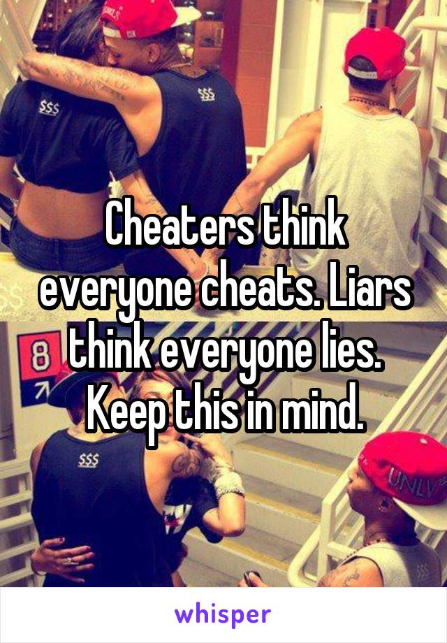 Cheaters think everyone cheats. Liars think everyone lies. Keep this in mind.