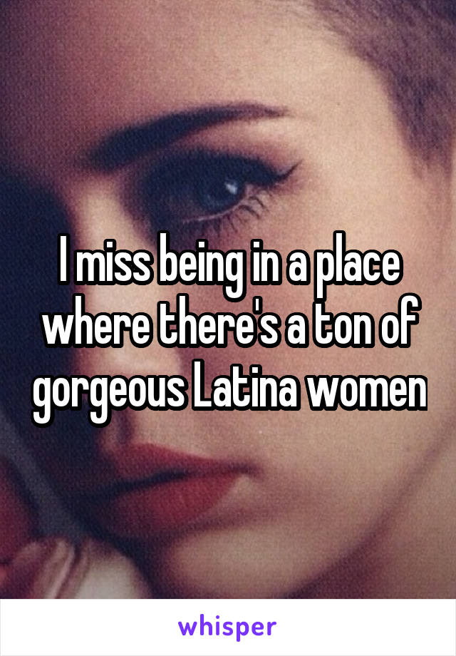 I miss being in a place where there's a ton of gorgeous Latina women