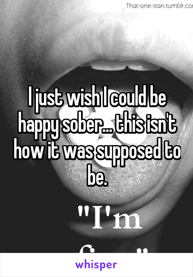 I just wish I could be happy sober... this isn't how it was supposed to be.