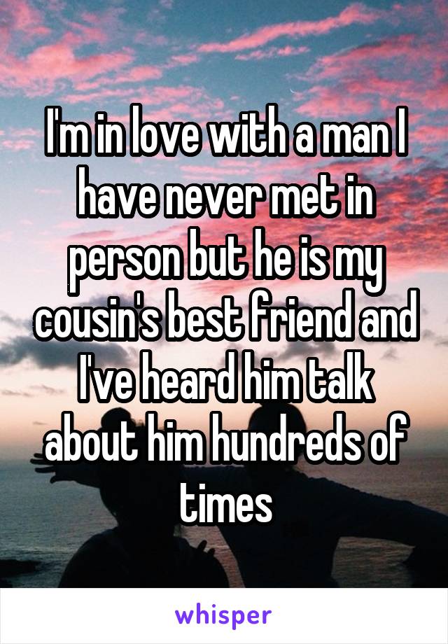 I'm in love with a man I have never met in person but he is my cousin's best friend and I've heard him talk about him hundreds of times