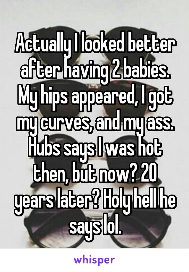 Actually I looked better after having 2 babies. My hips appeared, I got my curves, and my ass. Hubs says I was hot then, but now? 20 years later? Holy hell he says lol.