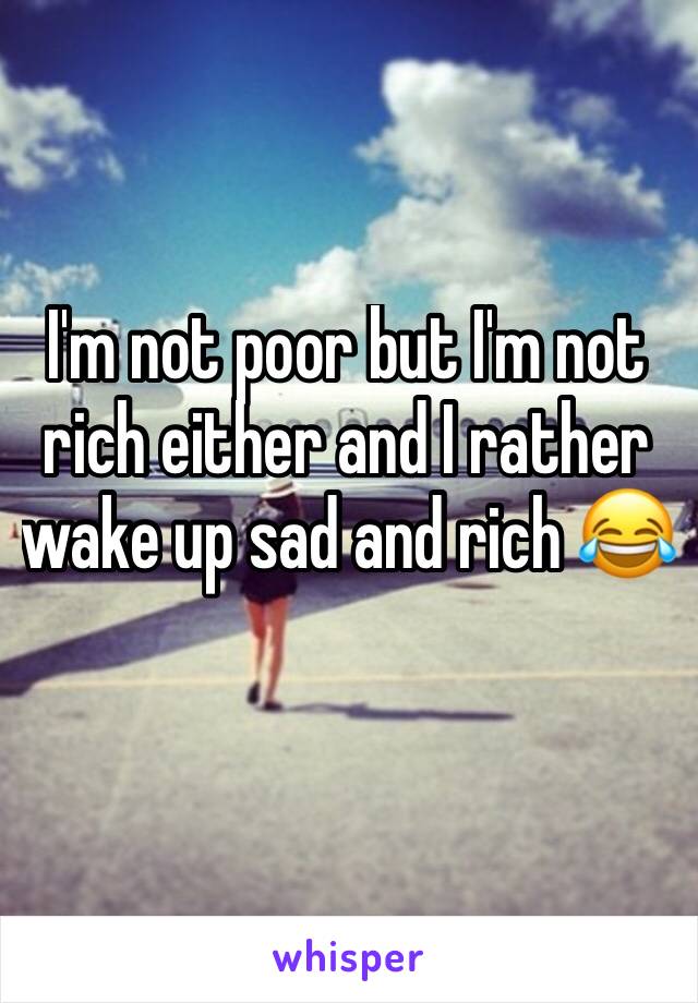 I'm not poor but I'm not rich either and I rather wake up sad and rich 😂