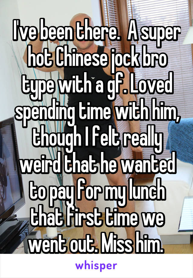 I've been there.  A super hot Chinese jock bro type with a gf. Loved spending time with him, though I felt really weird that he wanted to pay for my lunch that first time we went out. Miss him. 