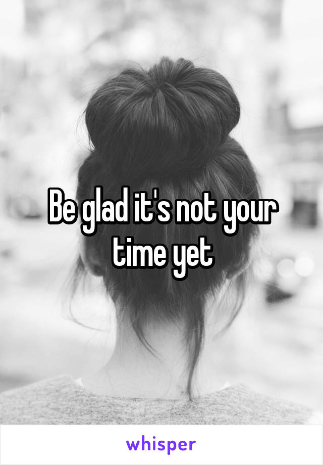 Be glad it's not your time yet