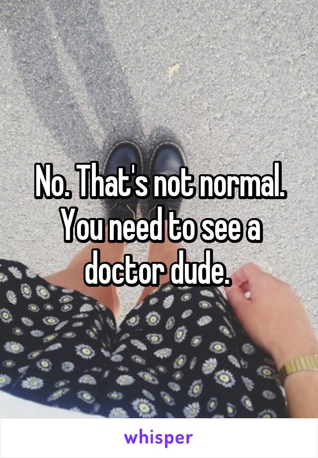 No. That's not normal. You need to see a doctor dude. 