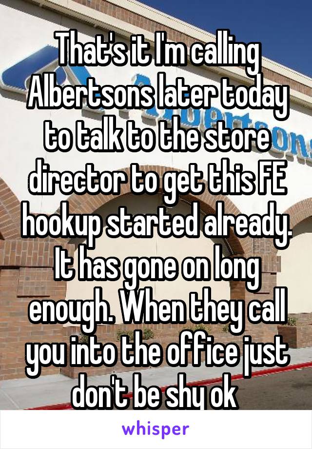 That's it I'm calling Albertsons later today to talk to the store director to get this FE hookup started already. It has gone on long enough. When they call you into the office just don't be shy ok 