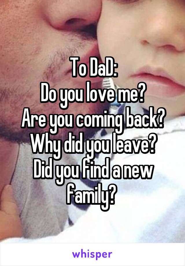 To DaD:
Do you love me?
Are you coming back?
Why did you leave?
Did you find a new family? 