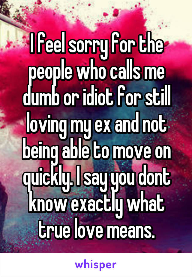 I feel sorry for the people who calls me dumb or idiot for still loving my ex and not being able to move on quickly. I say you dont know exactly what true love means.