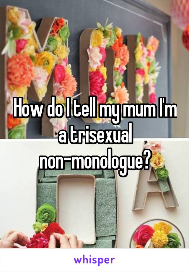 How do I tell my mum I'm a trisexual non-monologue?