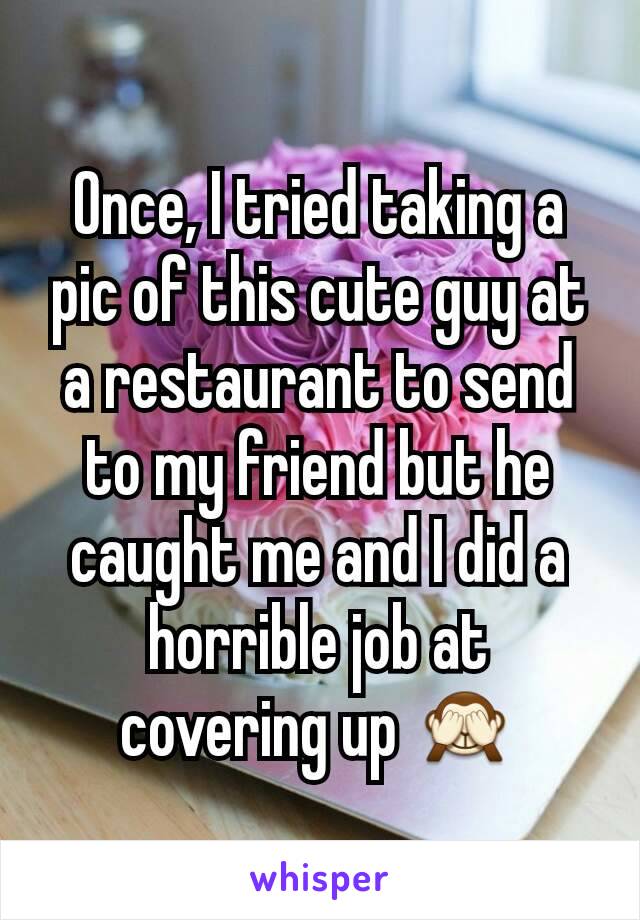 Once, I tried taking a pic of this cute guy at a restaurant to send to my friend but he caught me and I did a horrible job at covering up 🙈