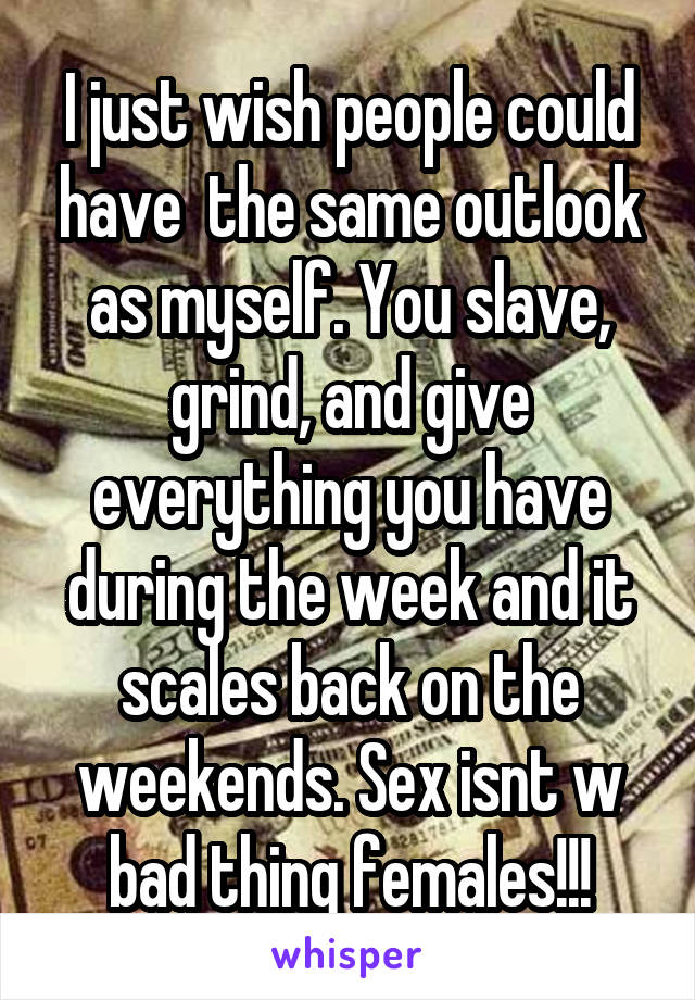I just wish people could have  the same outlook as myself. You slave, grind, and give everything you have during the week and it scales back on the weekends. Sex isnt w bad thing females!!!