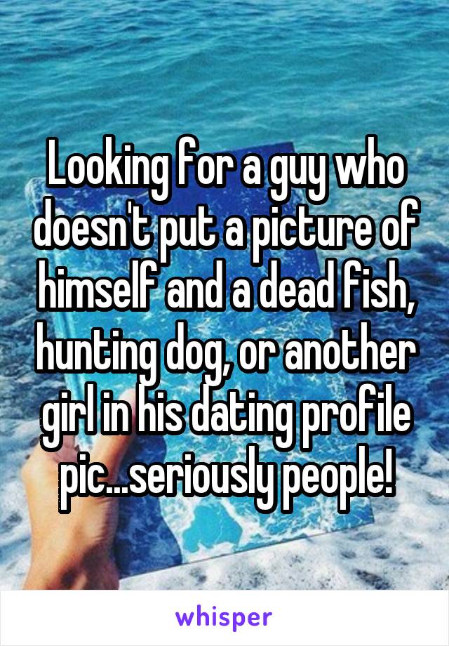 Looking for a guy who doesn't put a picture of himself and a dead fish, hunting dog, or another girl in his dating profile pic...seriously people!