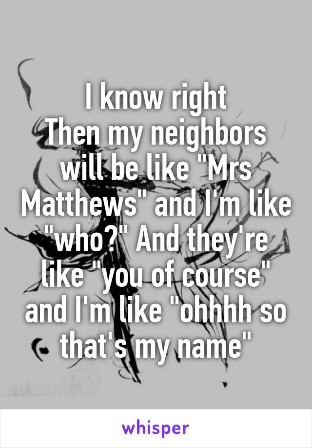 I know right
Then my neighbors will be like "Mrs Matthews" and I'm like "who?" And they're like "you of course" and I'm like "ohhhh so that's my name"
