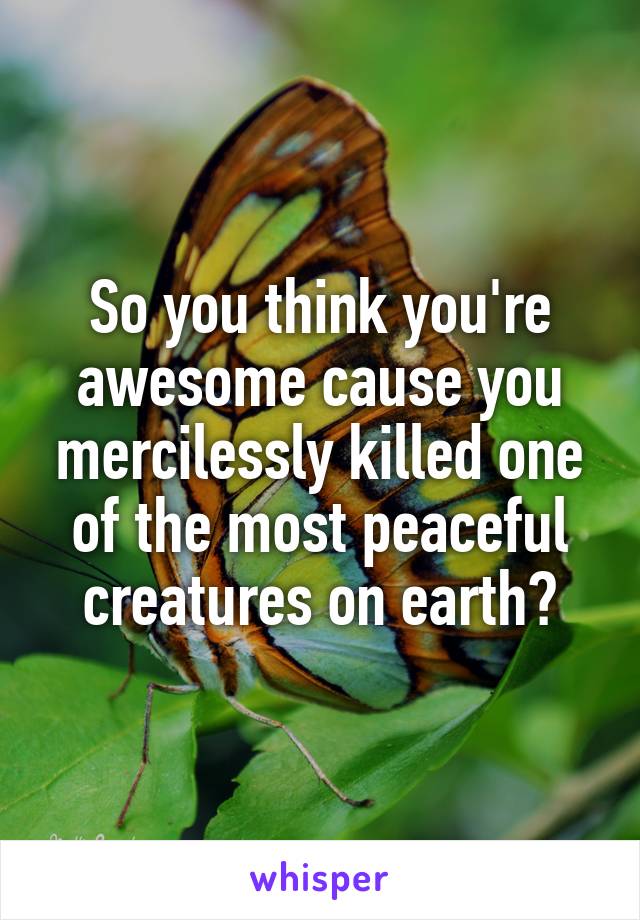 So you think you're awesome cause you mercilessly killed one of the most peaceful creatures on earth?