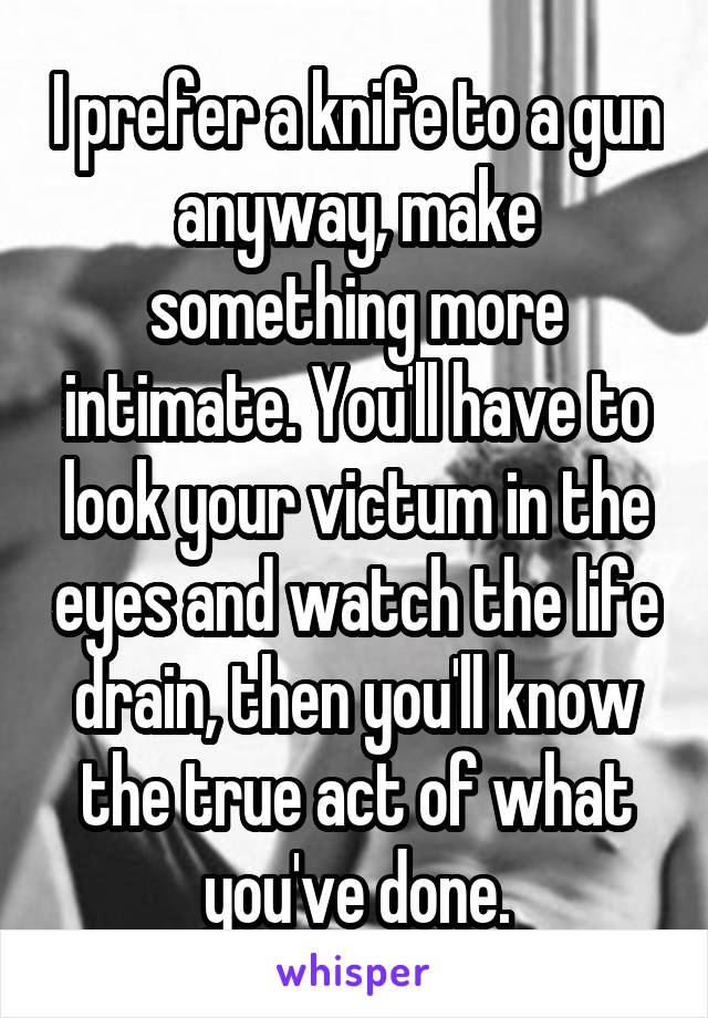 I prefer a knife to a gun anyway, make something more intimate. You'll have to look your victum in the eyes and watch the life drain, then you'll know the true act of what you've done.