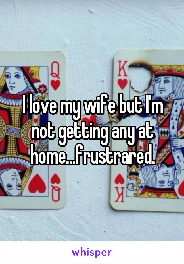 I love my wife but I'm not getting any at home...frustrared.