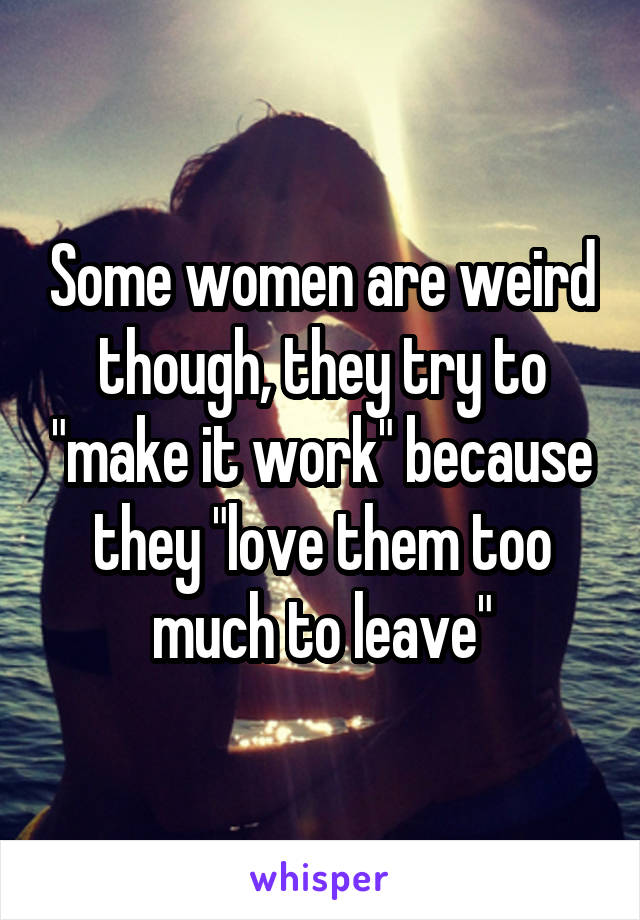 Some women are weird though, they try to "make it work" because they "love them too much to leave"