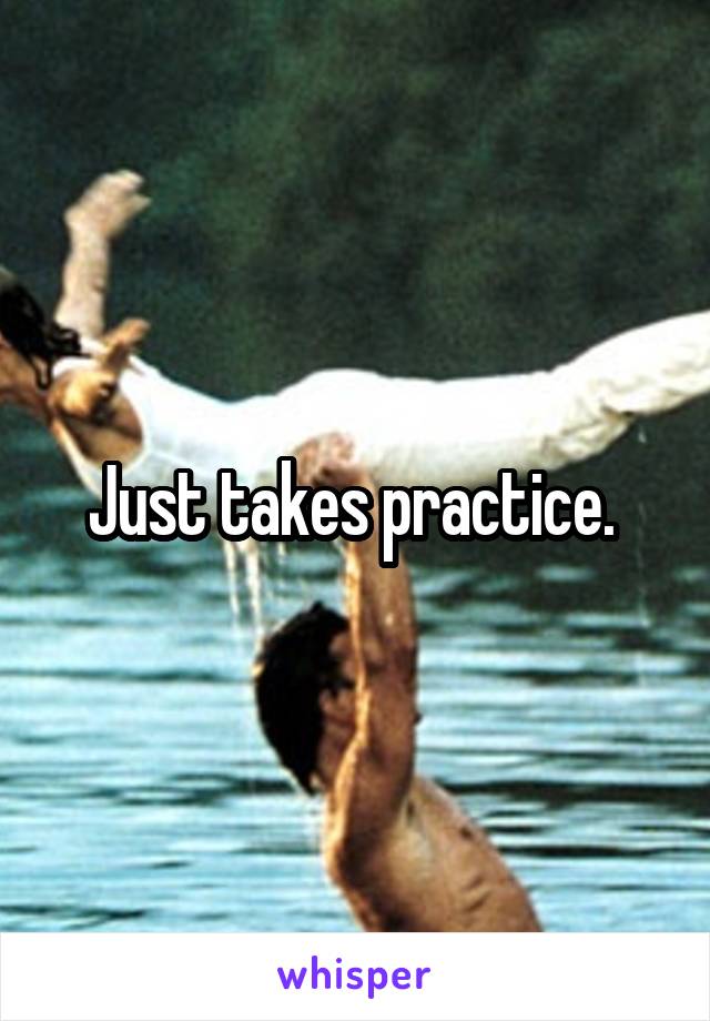 Just takes practice. 