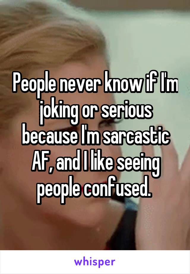 People never know if I'm joking or serious because I'm sarcastic AF, and I like seeing people confused. 