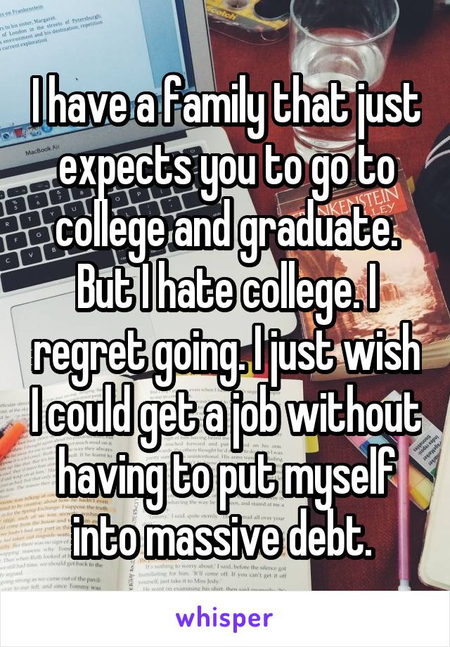 I have a family that just expects you to go to college and graduate. But I hate college. I regret going. I just wish I could get a job without having to put myself into massive debt. 