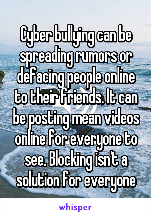 Cyber bullying can be spreading rumors or defacing people online to their friends. It can be posting mean videos online for everyone to see. Blocking isn't a solution for everyone