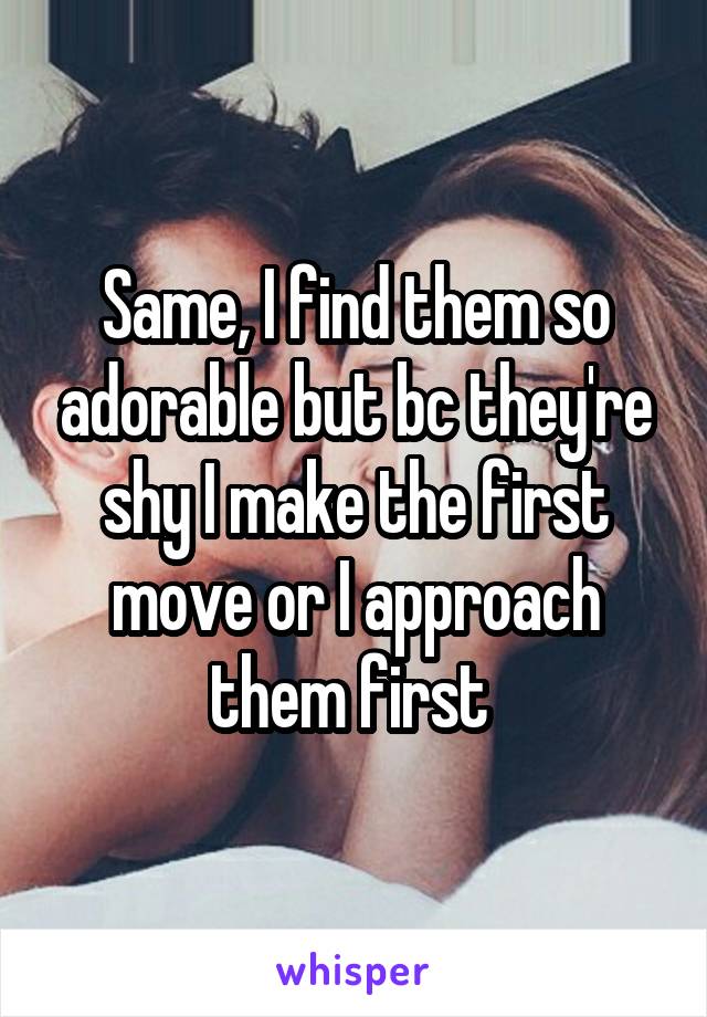 Same, I find them so adorable but bc they're shy I make the first move or I approach them first 