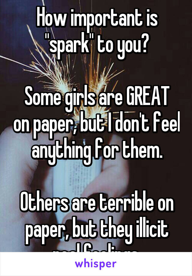 How important is "spark" to you?

Some girls are GREAT on paper, but I don't feel anything for them.

Others are terrible on paper, but they illicit real feelings.