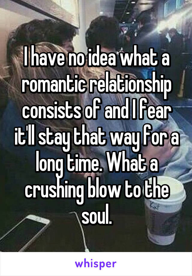 I have no idea what a romantic relationship consists of and I fear it'll stay that way for a long time. What a crushing blow to the soul.