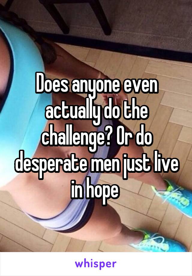 Does anyone even actually do the challenge? Or do desperate men just live in hope 