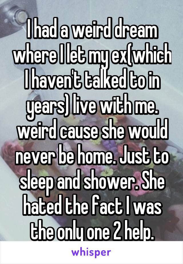 I had a weird dream where I let my ex(which I haven't talked to in years) live with me. weird cause she would never be home. Just to sleep and shower. She hated the fact I was the only one 2 help.