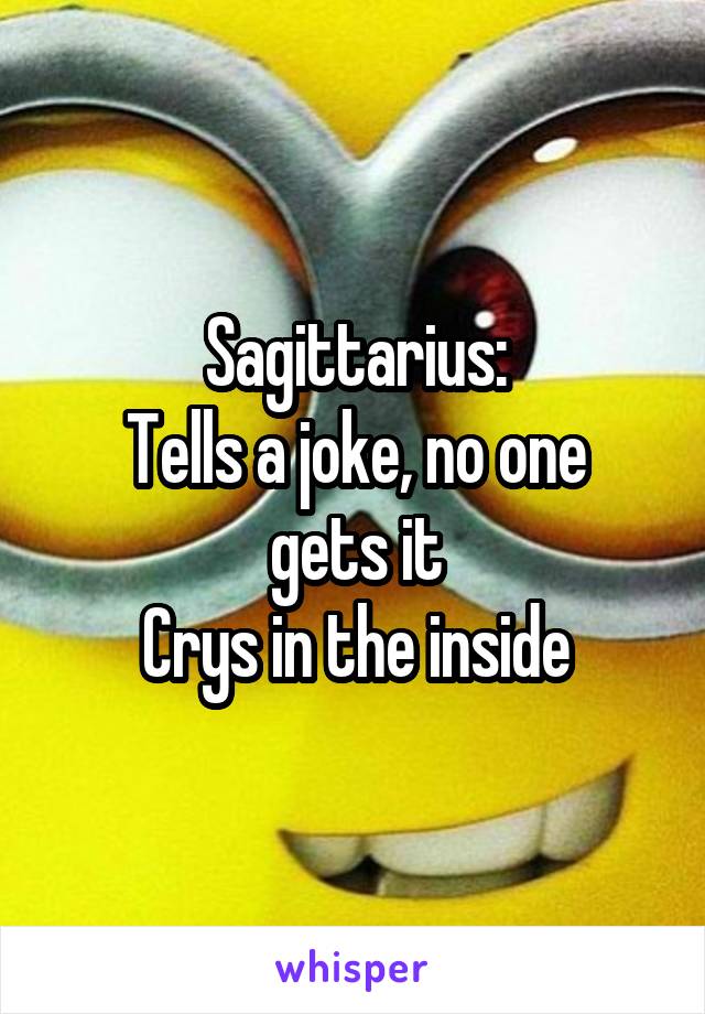 Sagittarius:
Tells a joke, no one gets it
Crys in the inside