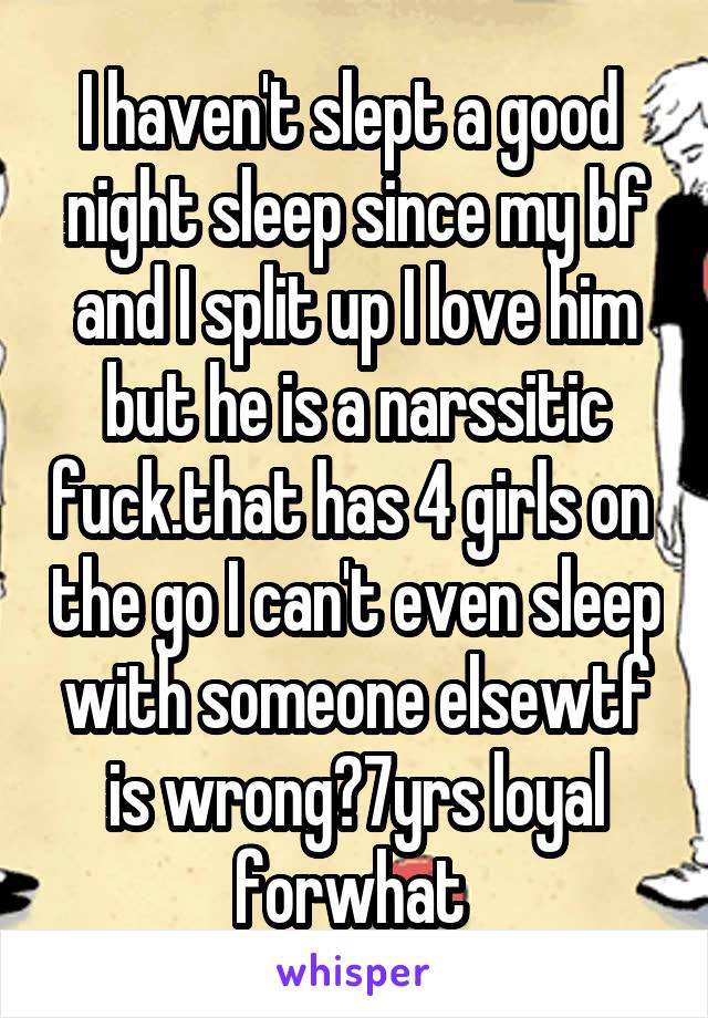 I haven't slept a good  night sleep since my bf and I split up I love him but he is a narssitic fuck.that has 4 girls on  the go I can't even sleep with someone elsewtf is wrong?7yrs loyal forwhat 