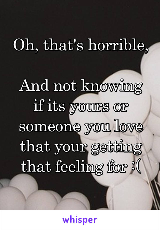 Oh, that's horrible, 
And not knowing if its yours or someone you love that your getting that feeling for :(
