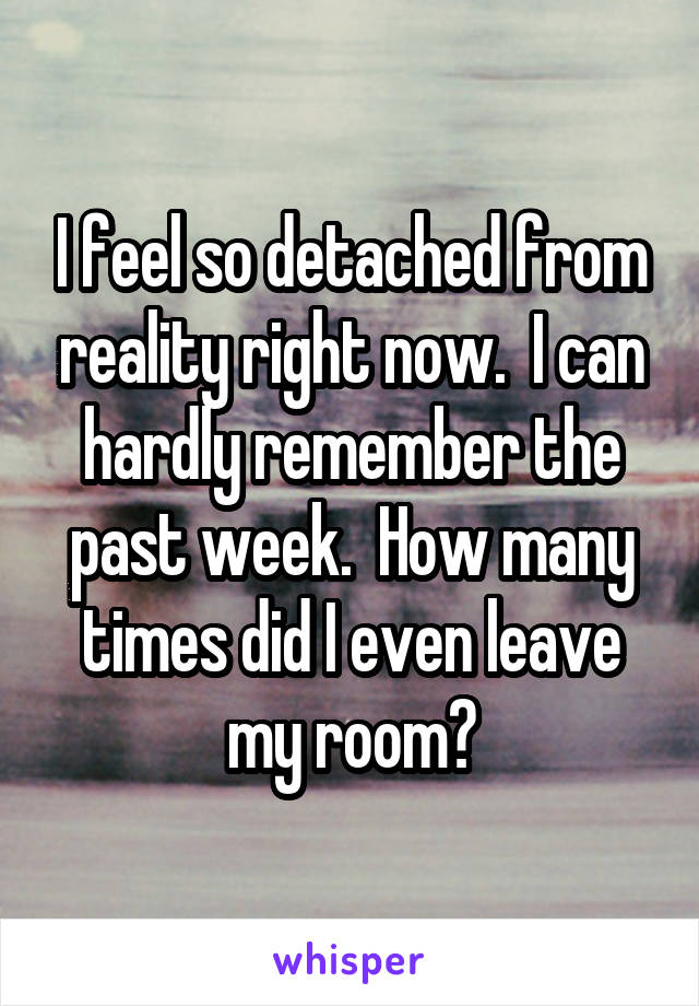 I feel so detached from reality right now.  I can hardly remember the past week.  How many times did I even leave my room?