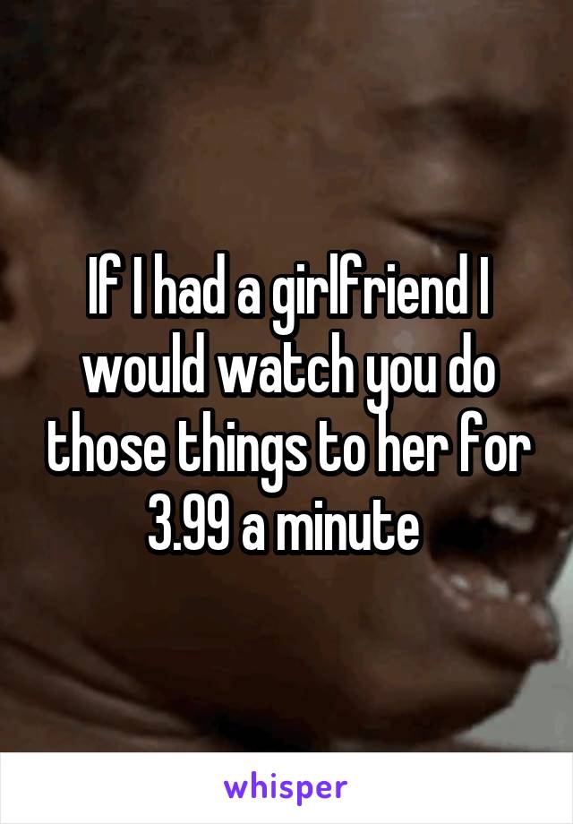 If I had a girlfriend I would watch you do those things to her for 3.99 a minute 