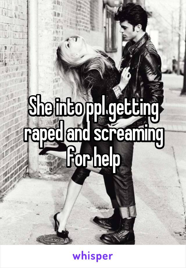 She into ppl getting raped and screaming for help