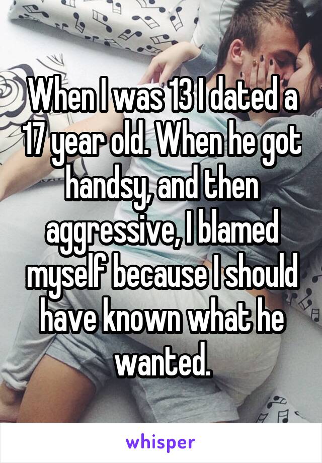 When I was 13 I dated a 17 year old. When he got handsy, and then aggressive, I blamed myself because I should have known what he wanted.
