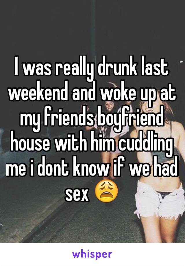 I was really drunk last weekend and woke up at my friends boyfriend house with him cuddling me i dont know if we had sex 😩