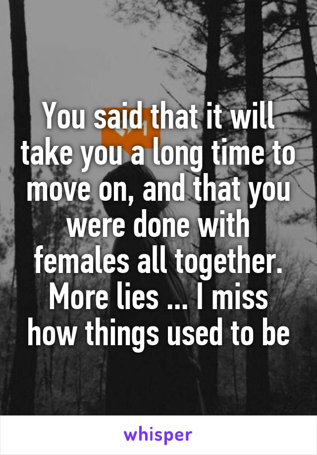 You said that it will take you a long time to move on, and that you were done with females all together.
More lies ... I miss how things used to be