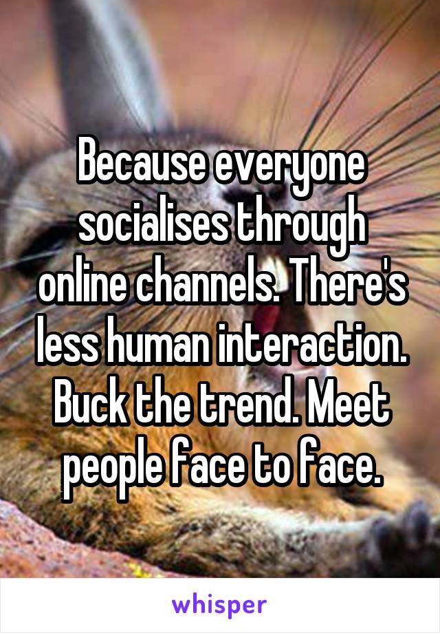 Because everyone socialises through online channels. There's less human interaction.
Buck the trend. Meet people face to face.
